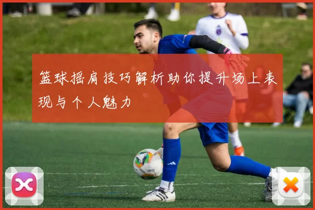 篮球摇肩技巧解析助你提升场上表现与个人魅力