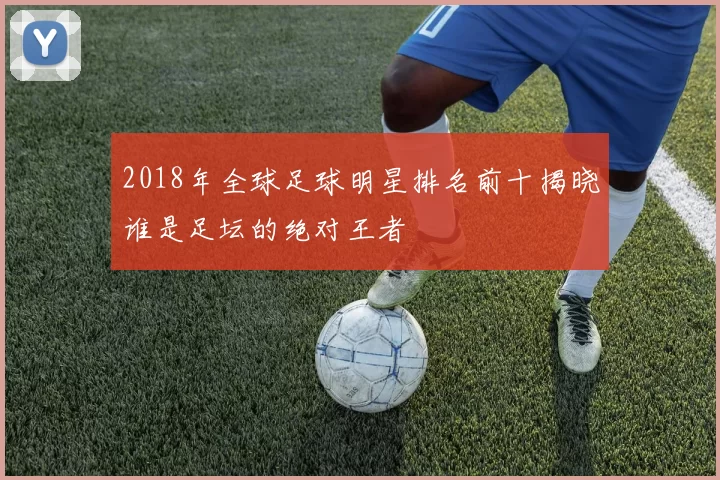 2018年全球足球明星排名前十揭晓谁是足坛的绝对王者