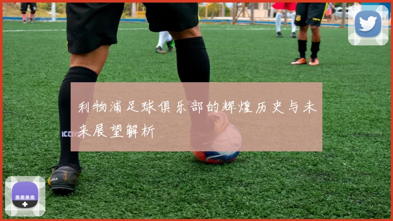 利物浦足球俱乐部的辉煌历史与未来展望解析