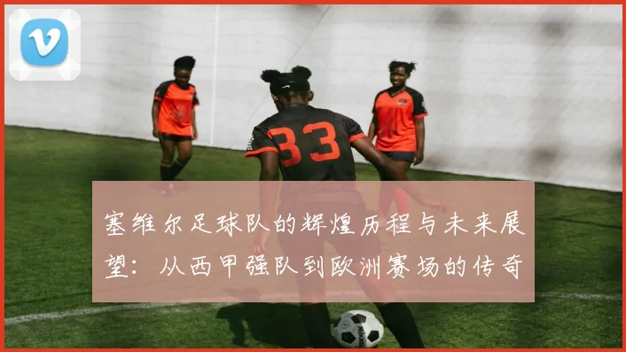 塞维尔足球队的辉煌历程与未来展望：从西甲强队到欧洲赛场的传奇之路